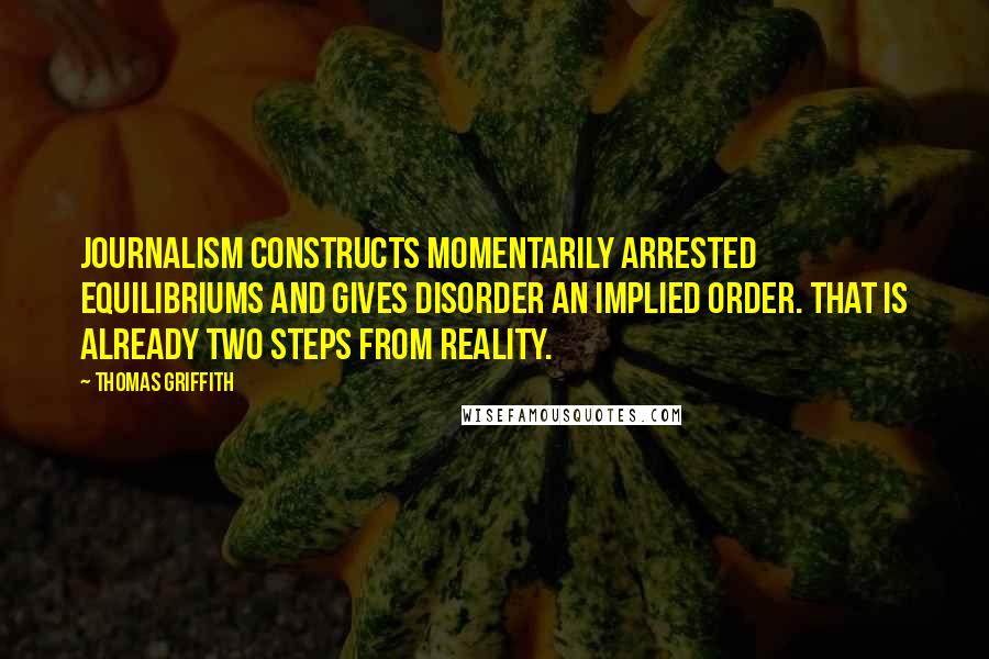 Thomas Griffith Quotes: Journalism constructs momentarily arrested equilibriums and gives disorder an implied order. That is already two steps from reality.