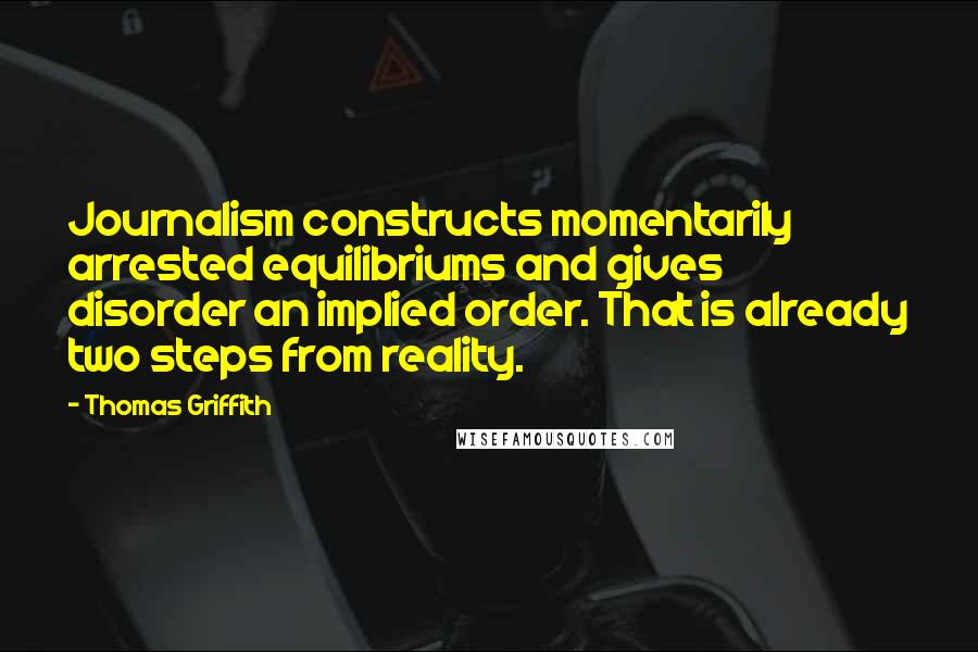 Thomas Griffith Quotes: Journalism constructs momentarily arrested equilibriums and gives disorder an implied order. That is already two steps from reality.