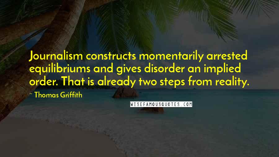 Thomas Griffith Quotes: Journalism constructs momentarily arrested equilibriums and gives disorder an implied order. That is already two steps from reality.
