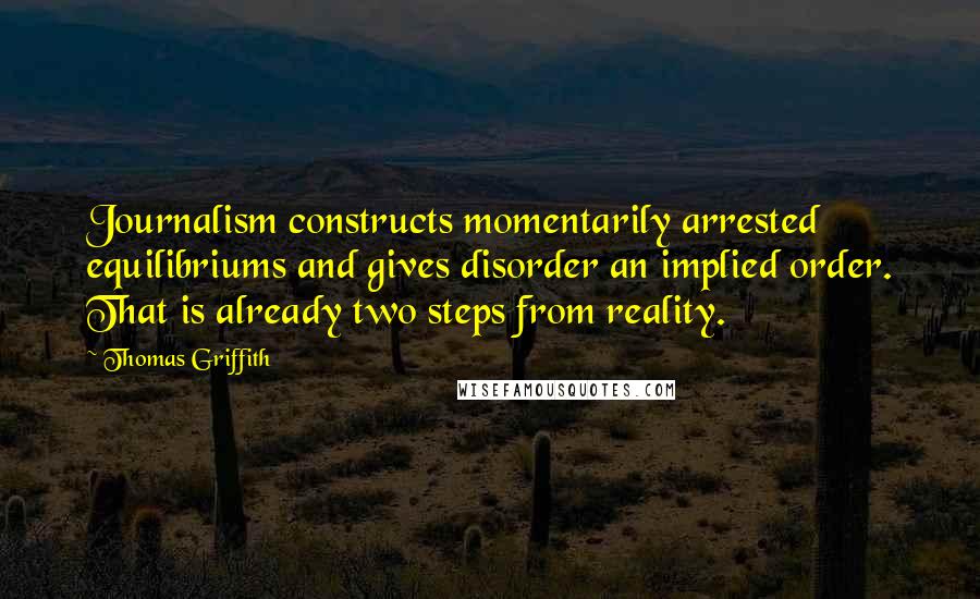 Thomas Griffith Quotes: Journalism constructs momentarily arrested equilibriums and gives disorder an implied order. That is already two steps from reality.