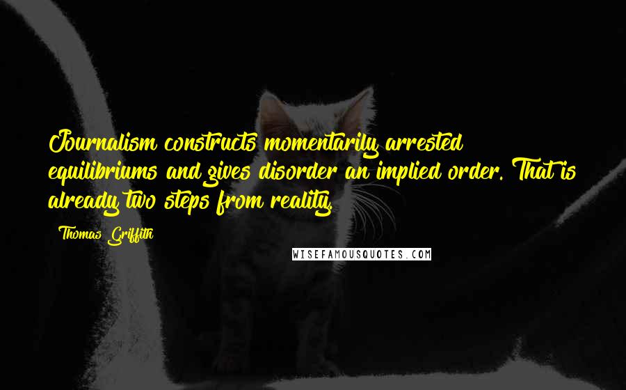 Thomas Griffith Quotes: Journalism constructs momentarily arrested equilibriums and gives disorder an implied order. That is already two steps from reality.