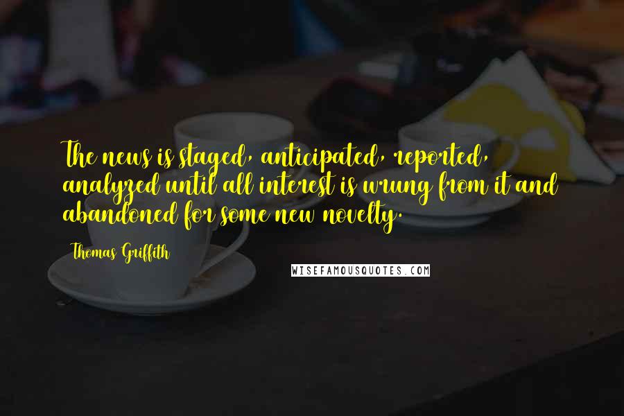 Thomas Griffith Quotes: The news is staged, anticipated, reported, analyzed until all interest is wrung from it and abandoned for some new novelty.