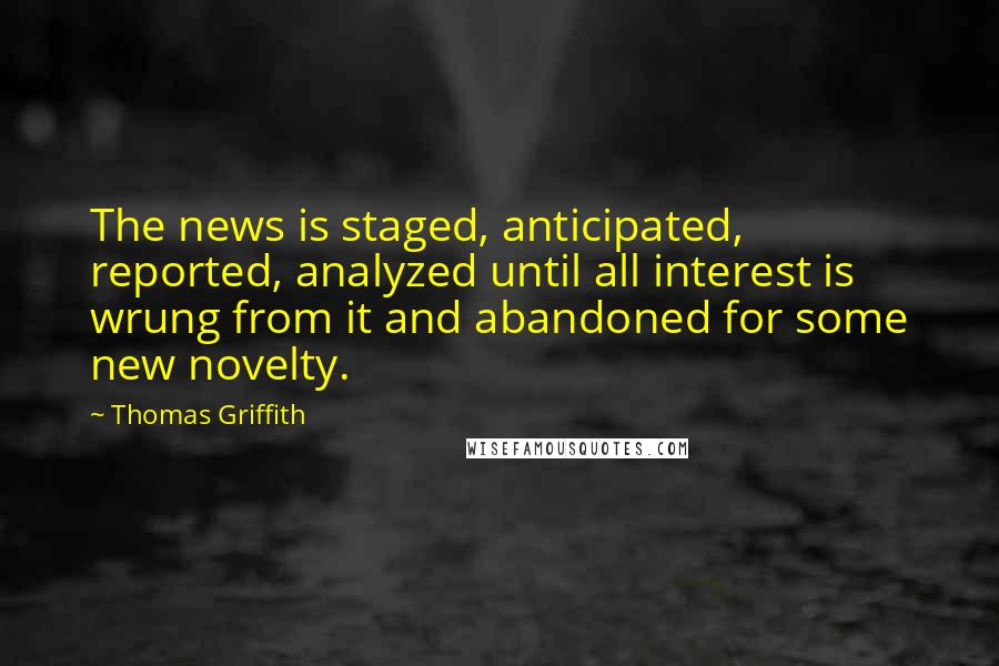 Thomas Griffith Quotes: The news is staged, anticipated, reported, analyzed until all interest is wrung from it and abandoned for some new novelty.
