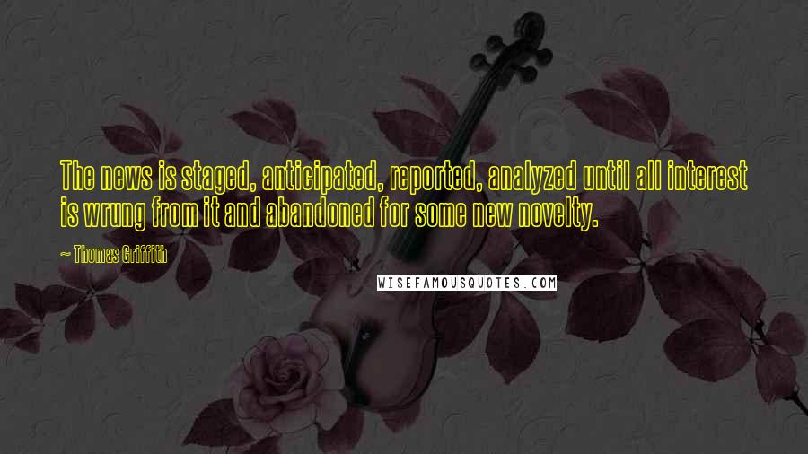 Thomas Griffith Quotes: The news is staged, anticipated, reported, analyzed until all interest is wrung from it and abandoned for some new novelty.