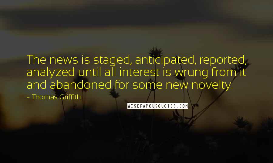 Thomas Griffith Quotes: The news is staged, anticipated, reported, analyzed until all interest is wrung from it and abandoned for some new novelty.