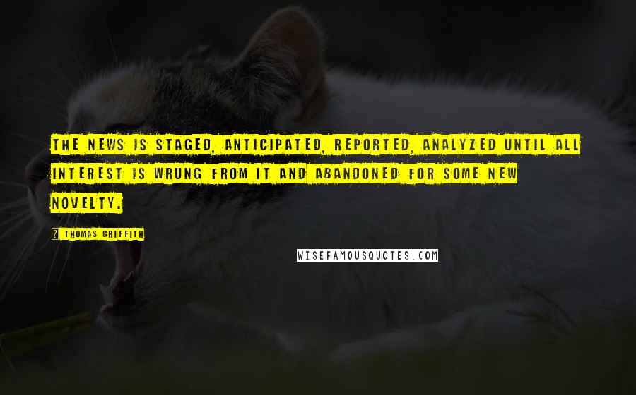 Thomas Griffith Quotes: The news is staged, anticipated, reported, analyzed until all interest is wrung from it and abandoned for some new novelty.