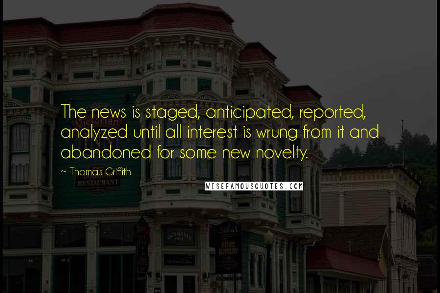 Thomas Griffith Quotes: The news is staged, anticipated, reported, analyzed until all interest is wrung from it and abandoned for some new novelty.