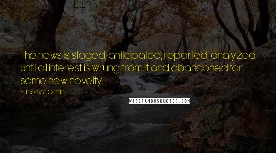 Thomas Griffith Quotes: The news is staged, anticipated, reported, analyzed until all interest is wrung from it and abandoned for some new novelty.