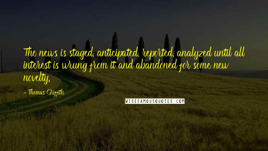Thomas Griffith Quotes: The news is staged, anticipated, reported, analyzed until all interest is wrung from it and abandoned for some new novelty.