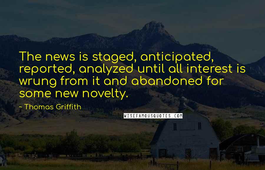 Thomas Griffith Quotes: The news is staged, anticipated, reported, analyzed until all interest is wrung from it and abandoned for some new novelty.
