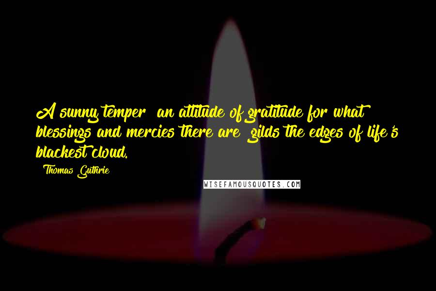 Thomas Guthrie Quotes: A sunny temper [an attitude of gratitude for what blessings and mercies there are] gilds the edges of life's blackest cloud.