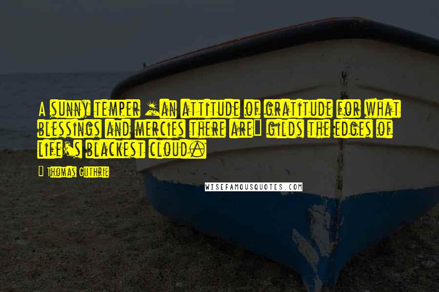 Thomas Guthrie Quotes: A sunny temper [an attitude of gratitude for what blessings and mercies there are] gilds the edges of life's blackest cloud.