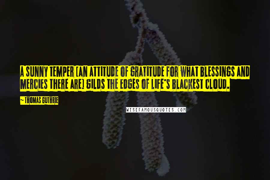 Thomas Guthrie Quotes: A sunny temper [an attitude of gratitude for what blessings and mercies there are] gilds the edges of life's blackest cloud.