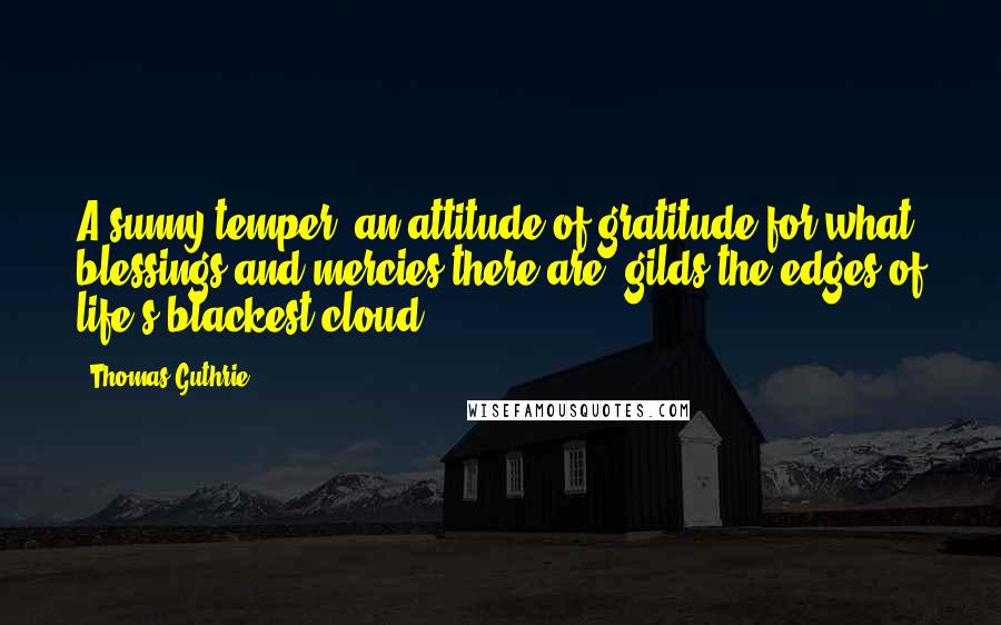 Thomas Guthrie Quotes: A sunny temper [an attitude of gratitude for what blessings and mercies there are] gilds the edges of life's blackest cloud.