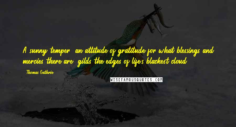 Thomas Guthrie Quotes: A sunny temper [an attitude of gratitude for what blessings and mercies there are] gilds the edges of life's blackest cloud.