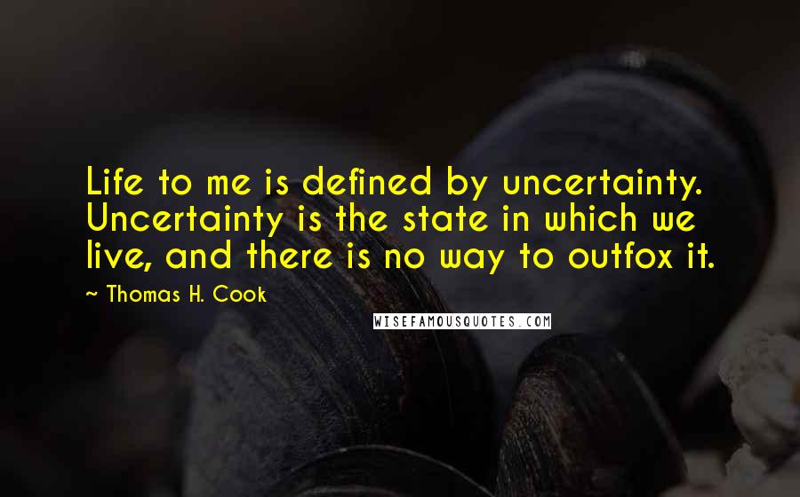 Thomas H. Cook Quotes: Life to me is defined by uncertainty. Uncertainty is the state in which we live, and there is no way to outfox it.