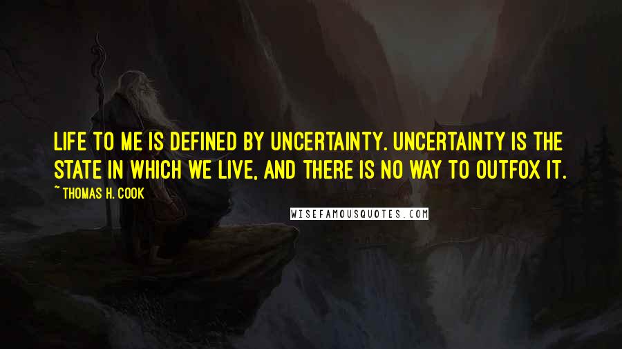 Thomas H. Cook Quotes: Life to me is defined by uncertainty. Uncertainty is the state in which we live, and there is no way to outfox it.