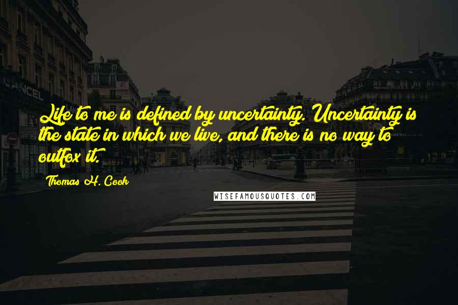 Thomas H. Cook Quotes: Life to me is defined by uncertainty. Uncertainty is the state in which we live, and there is no way to outfox it.