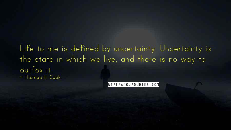 Thomas H. Cook Quotes: Life to me is defined by uncertainty. Uncertainty is the state in which we live, and there is no way to outfox it.