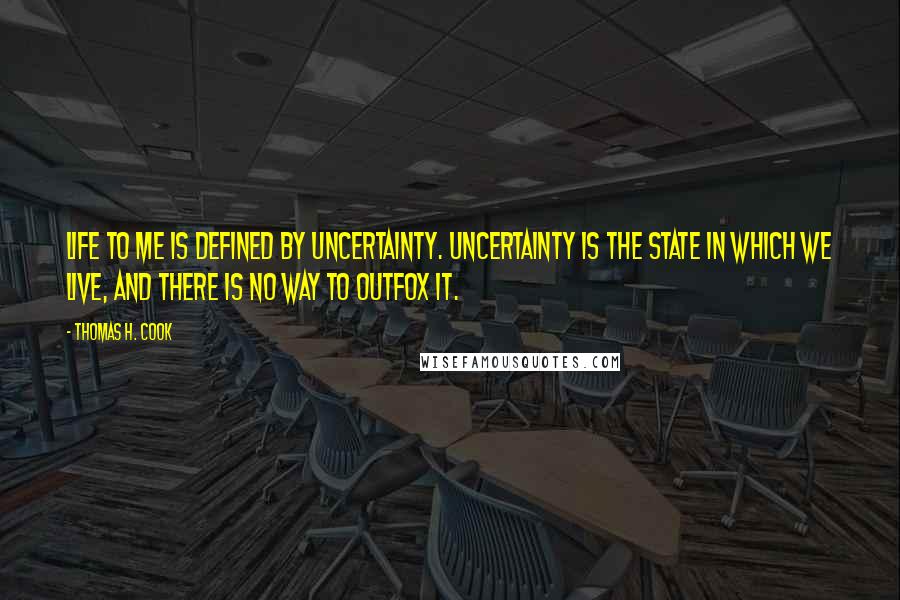Thomas H. Cook Quotes: Life to me is defined by uncertainty. Uncertainty is the state in which we live, and there is no way to outfox it.