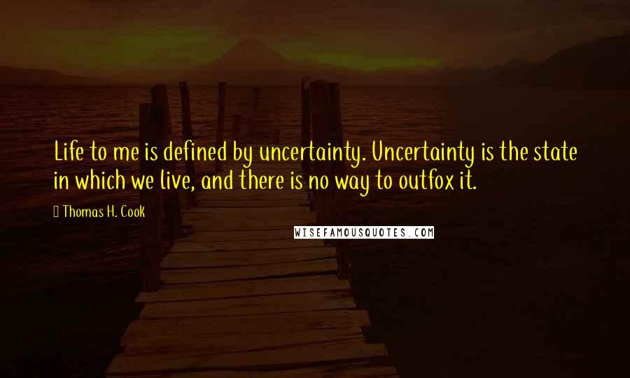 Thomas H. Cook Quotes: Life to me is defined by uncertainty. Uncertainty is the state in which we live, and there is no way to outfox it.