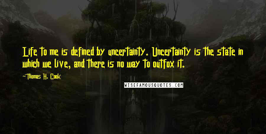 Thomas H. Cook Quotes: Life to me is defined by uncertainty. Uncertainty is the state in which we live, and there is no way to outfox it.