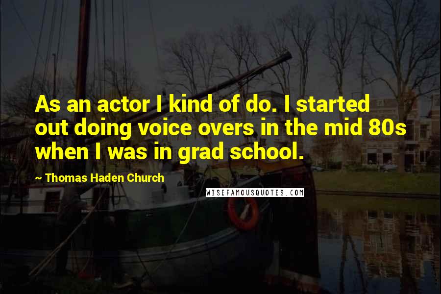 Thomas Haden Church Quotes: As an actor I kind of do. I started out doing voice overs in the mid 80s when I was in grad school.