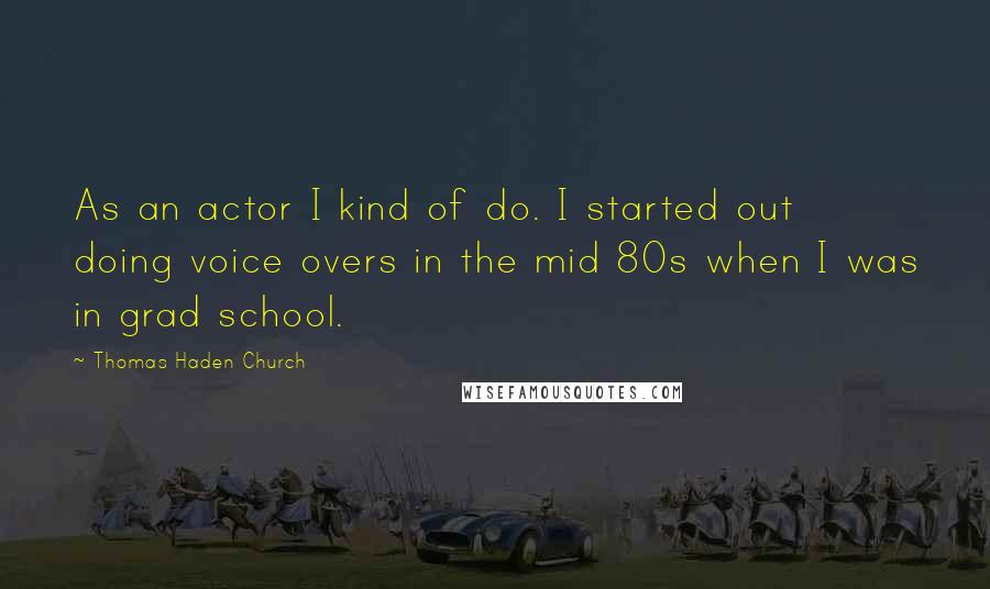Thomas Haden Church Quotes: As an actor I kind of do. I started out doing voice overs in the mid 80s when I was in grad school.