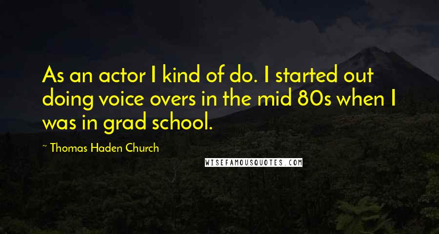 Thomas Haden Church Quotes: As an actor I kind of do. I started out doing voice overs in the mid 80s when I was in grad school.