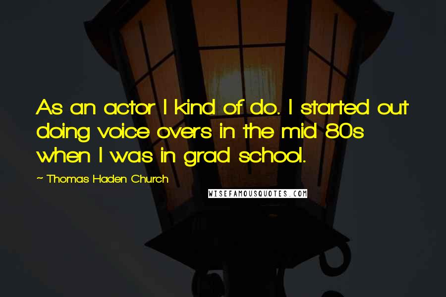 Thomas Haden Church Quotes: As an actor I kind of do. I started out doing voice overs in the mid 80s when I was in grad school.