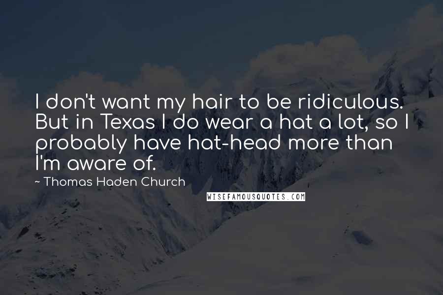 Thomas Haden Church Quotes: I don't want my hair to be ridiculous. But in Texas I do wear a hat a lot, so I probably have hat-head more than I'm aware of.