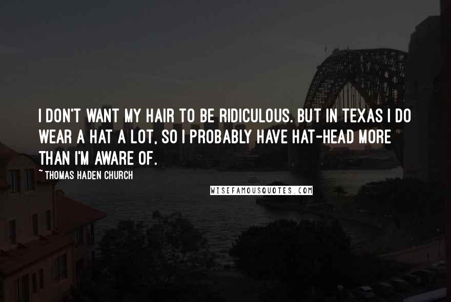 Thomas Haden Church Quotes: I don't want my hair to be ridiculous. But in Texas I do wear a hat a lot, so I probably have hat-head more than I'm aware of.