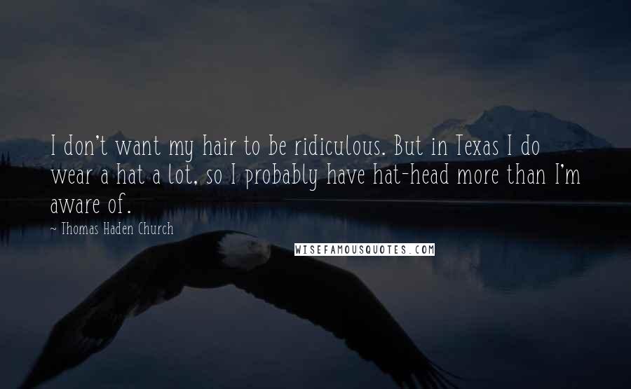 Thomas Haden Church Quotes: I don't want my hair to be ridiculous. But in Texas I do wear a hat a lot, so I probably have hat-head more than I'm aware of.