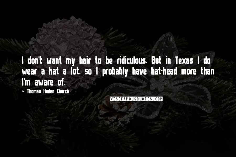 Thomas Haden Church Quotes: I don't want my hair to be ridiculous. But in Texas I do wear a hat a lot, so I probably have hat-head more than I'm aware of.