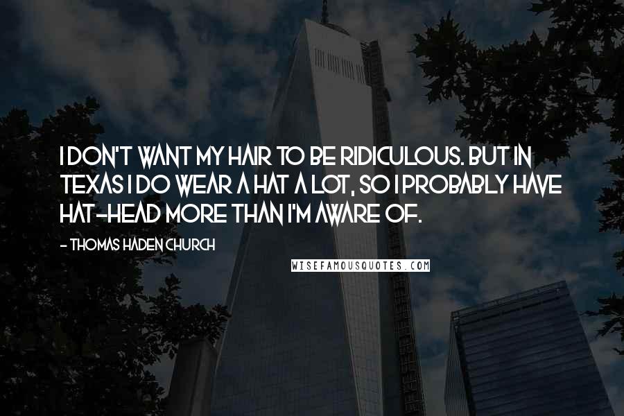 Thomas Haden Church Quotes: I don't want my hair to be ridiculous. But in Texas I do wear a hat a lot, so I probably have hat-head more than I'm aware of.