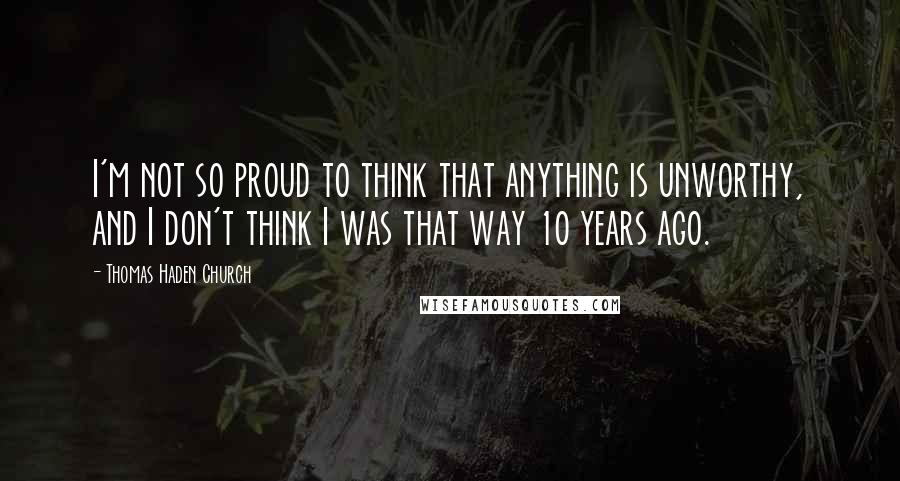 Thomas Haden Church Quotes: I'm not so proud to think that anything is unworthy, and I don't think I was that way 10 years ago.