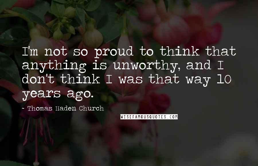 Thomas Haden Church Quotes: I'm not so proud to think that anything is unworthy, and I don't think I was that way 10 years ago.