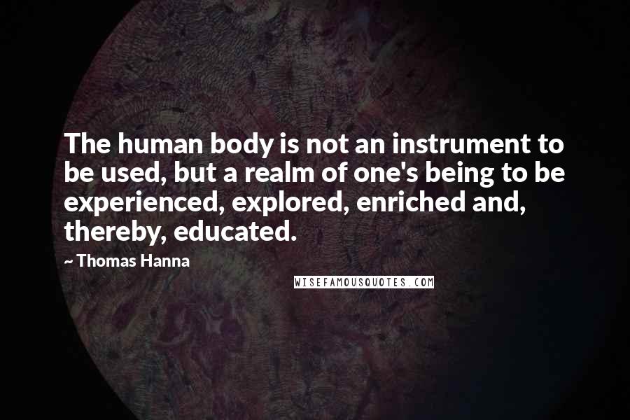 Thomas Hanna Quotes: The human body is not an instrument to be used, but a realm of one's being to be experienced, explored, enriched and, thereby, educated.