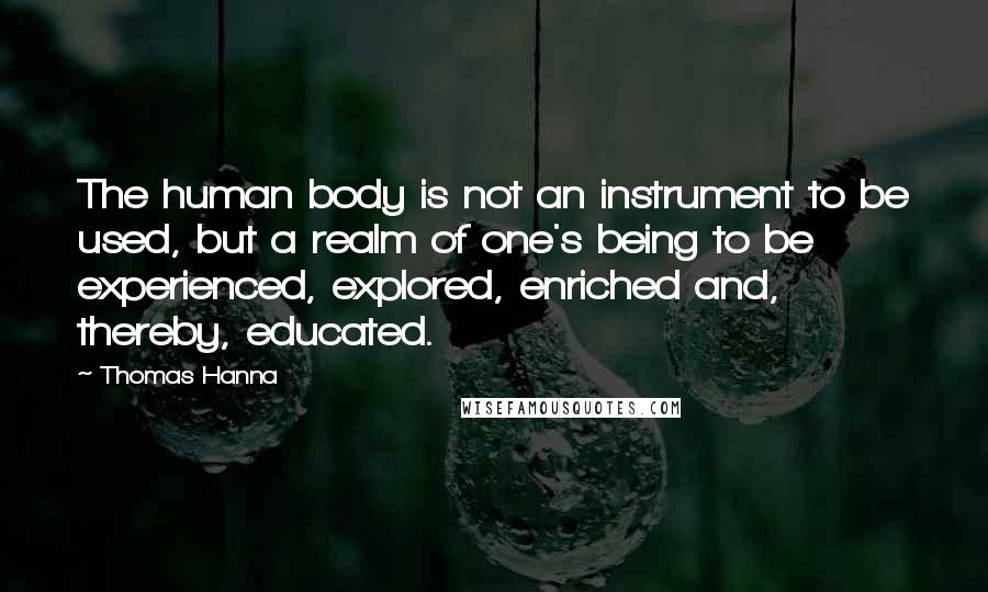 Thomas Hanna Quotes: The human body is not an instrument to be used, but a realm of one's being to be experienced, explored, enriched and, thereby, educated.