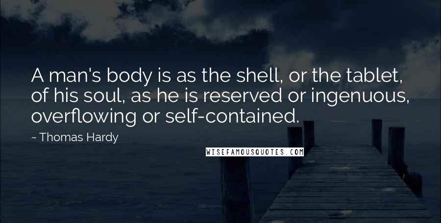 Thomas Hardy Quotes: A man's body is as the shell, or the tablet, of his soul, as he is reserved or ingenuous, overflowing or self-contained.
