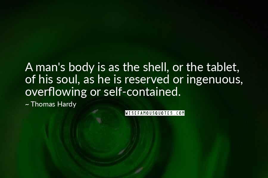 Thomas Hardy Quotes: A man's body is as the shell, or the tablet, of his soul, as he is reserved or ingenuous, overflowing or self-contained.