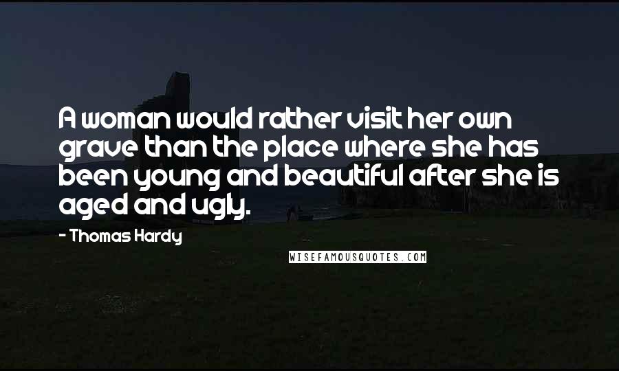 Thomas Hardy Quotes: A woman would rather visit her own grave than the place where she has been young and beautiful after she is aged and ugly.
