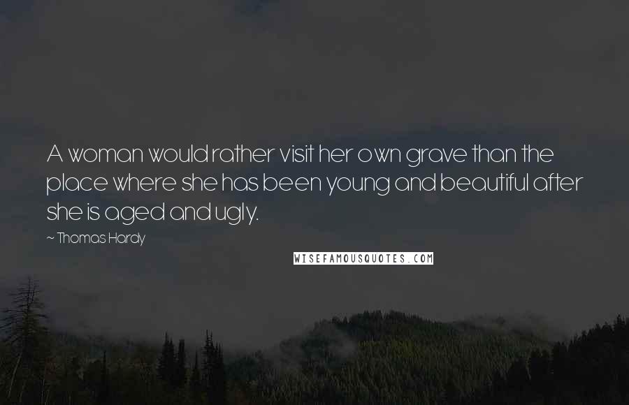 Thomas Hardy Quotes: A woman would rather visit her own grave than the place where she has been young and beautiful after she is aged and ugly.