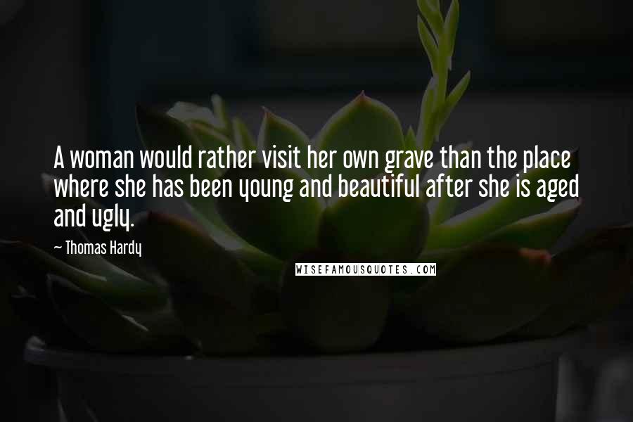 Thomas Hardy Quotes: A woman would rather visit her own grave than the place where she has been young and beautiful after she is aged and ugly.