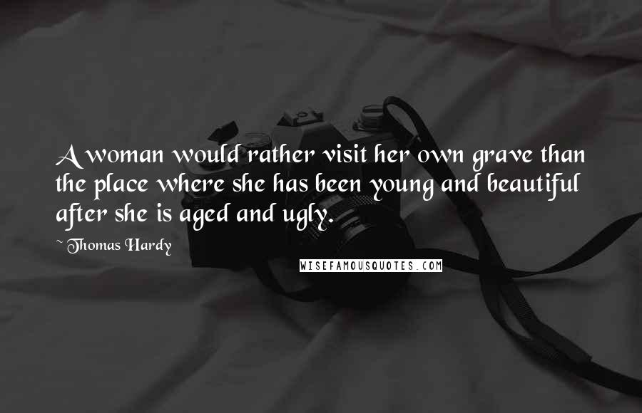 Thomas Hardy Quotes: A woman would rather visit her own grave than the place where she has been young and beautiful after she is aged and ugly.