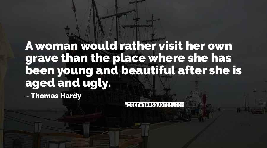 Thomas Hardy Quotes: A woman would rather visit her own grave than the place where she has been young and beautiful after she is aged and ugly.