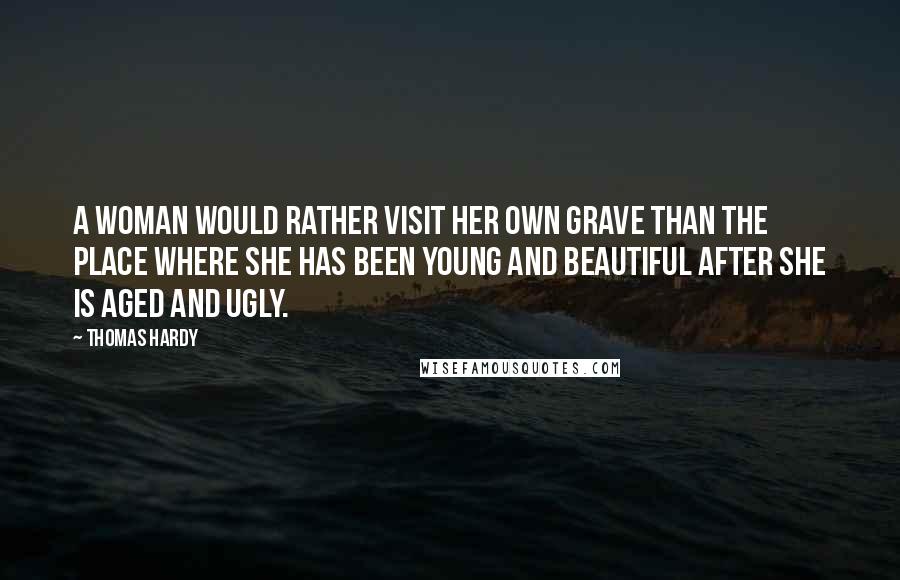 Thomas Hardy Quotes: A woman would rather visit her own grave than the place where she has been young and beautiful after she is aged and ugly.