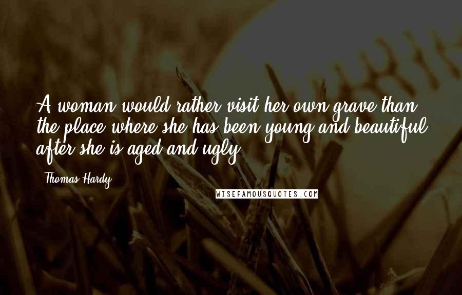 Thomas Hardy Quotes: A woman would rather visit her own grave than the place where she has been young and beautiful after she is aged and ugly.