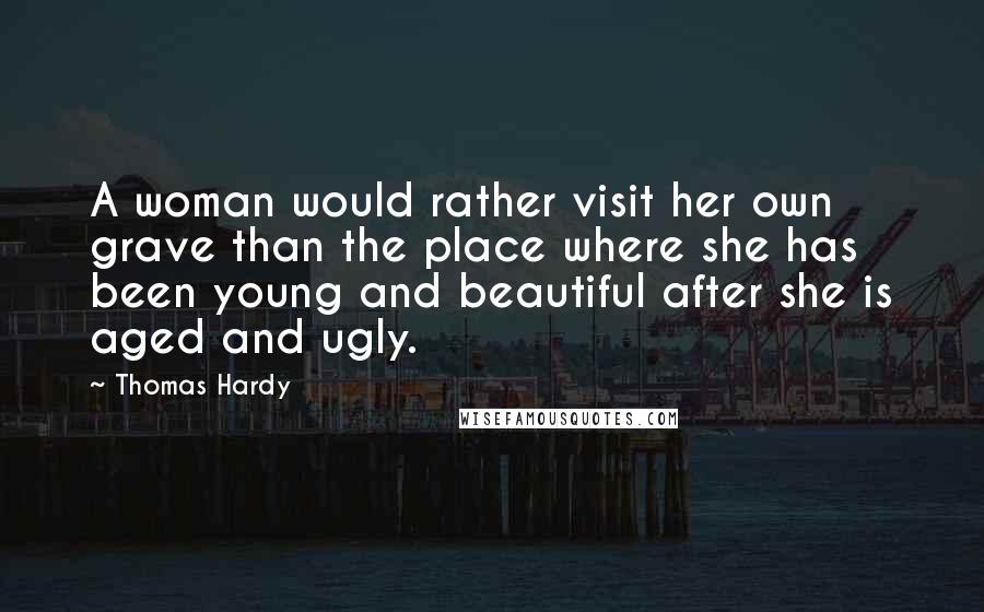 Thomas Hardy Quotes: A woman would rather visit her own grave than the place where she has been young and beautiful after she is aged and ugly.
