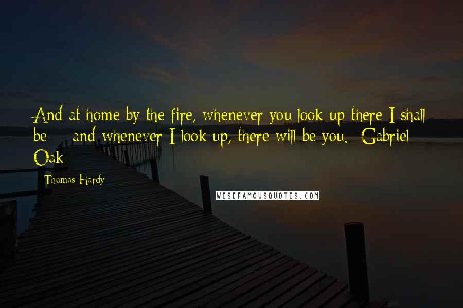 Thomas Hardy Quotes: And at home by the fire, whenever you look up there I shall be -  and whenever I look up, there will be you. -Gabriel Oak